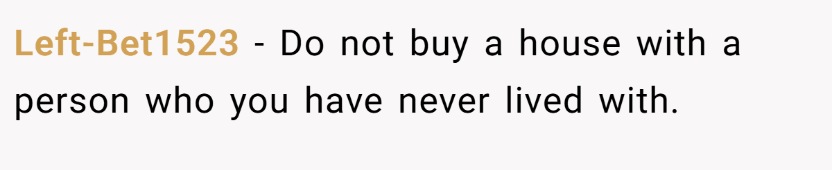 Left-Bet1523 − Do not buy a house with a person who you have never lived with.