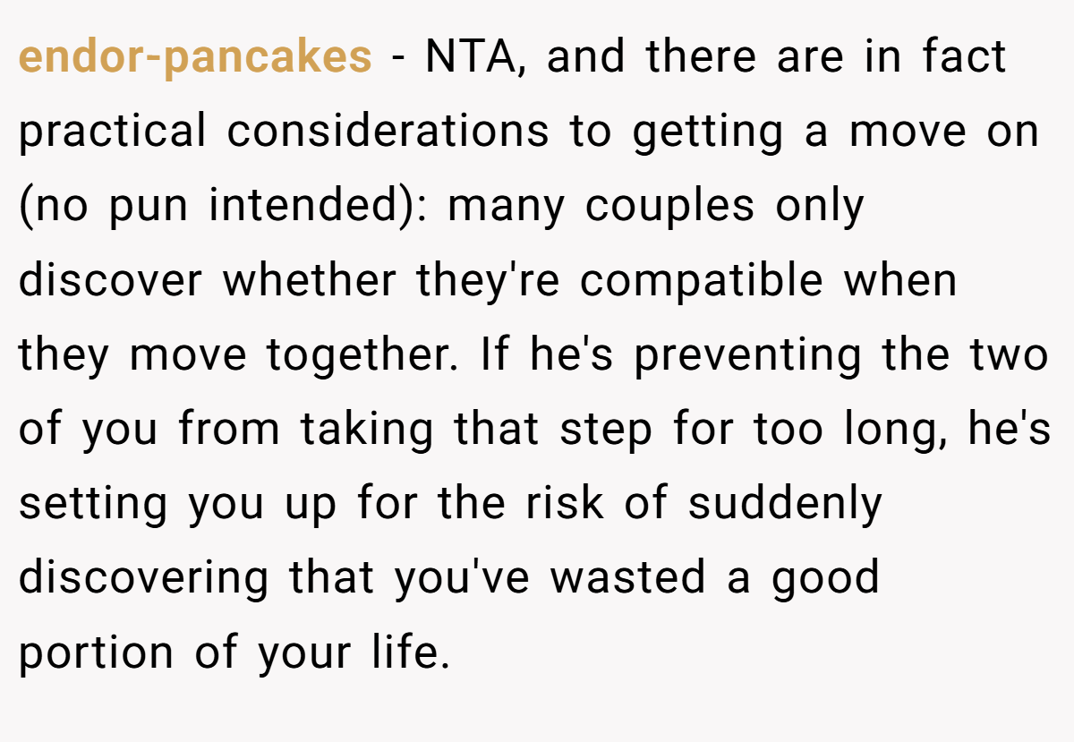endor-pancakes − NTA, and there are in fact practical considerations to getting a move on (no pun intended): many couples only discover whether they're compatible when they move together. If he's preventing the two of you from taking that step for too long, he's setting you up for the risk of suddenly discovering that you've wasted a good portion of your life.