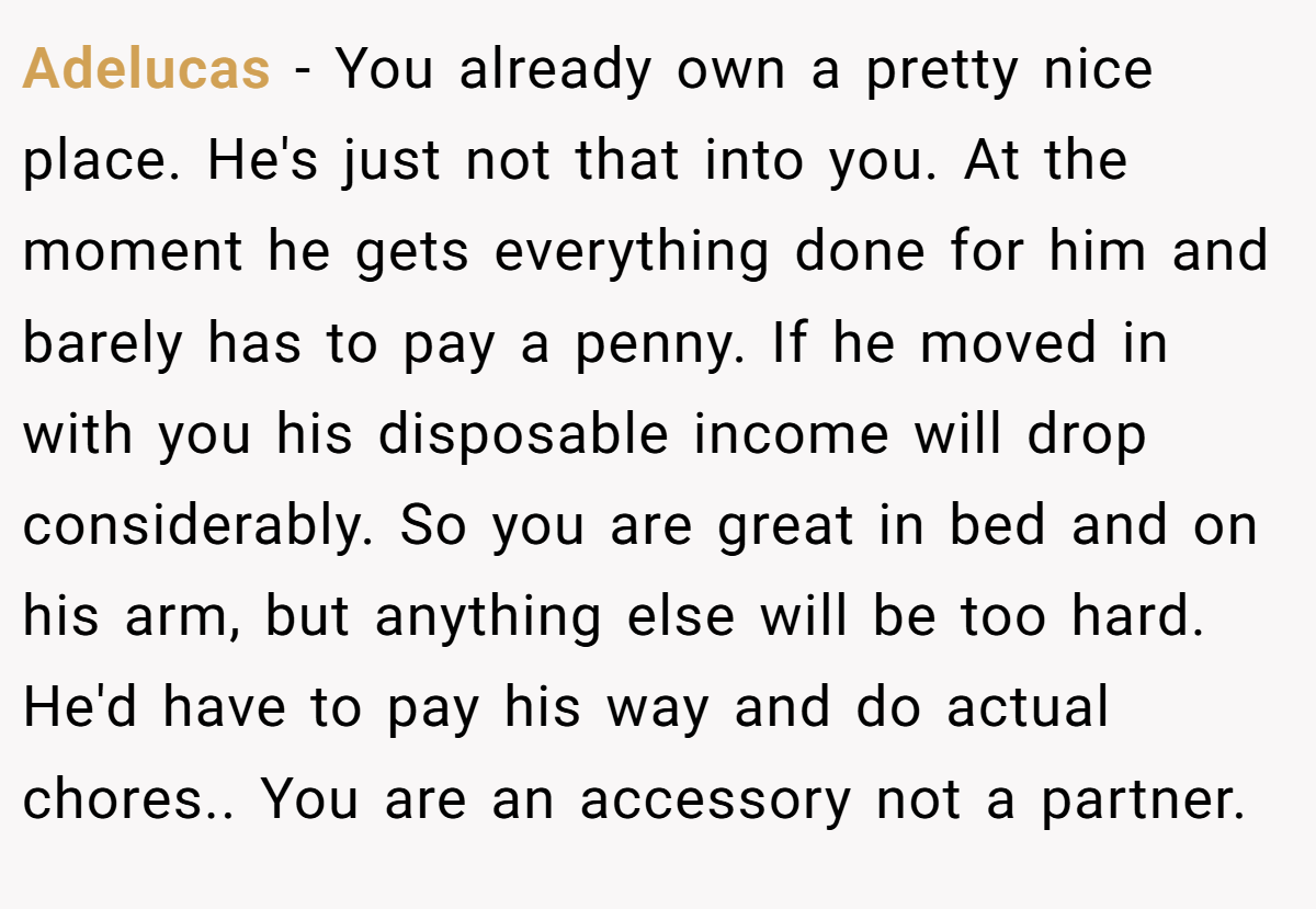 Adelucas − You already own a pretty nice place. He's just not that into you. At the moment he gets everything done for him and barely has to pay a penny. If he moved in with you his disposable income will drop considerably. So you are great in bed and on his arm, but anything else will be too hard. He'd have to pay his way and do actual chores.. You are an accessory not a partner.