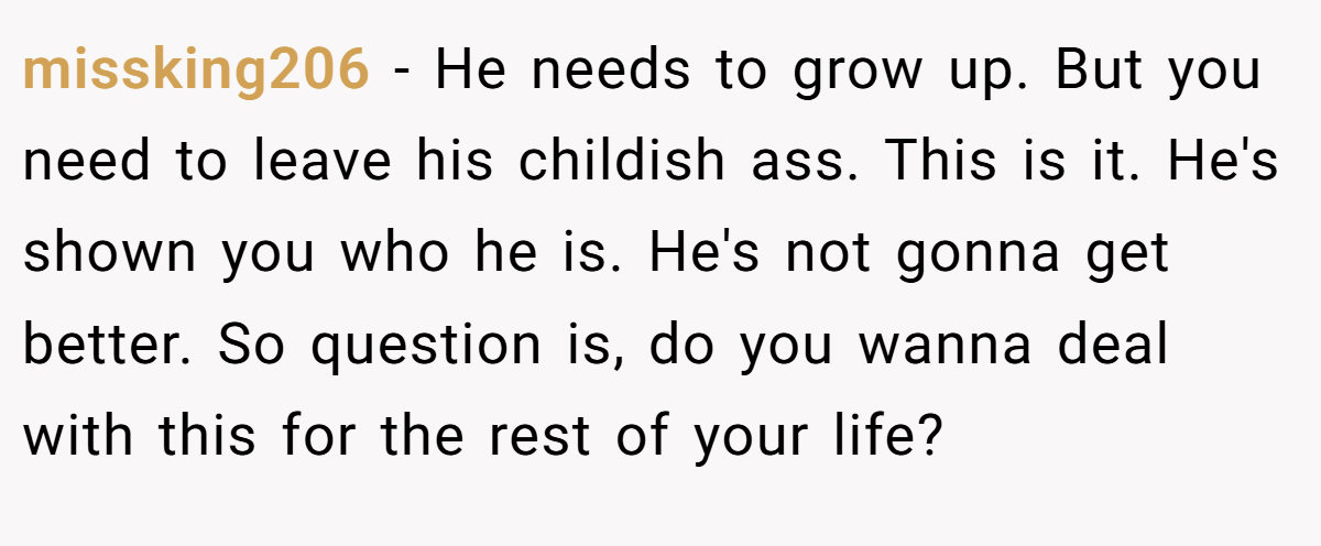 missking206 − He needs to grow up. But you need to leave his childish ass. This is it. He's shown you who he is. He's not gonna get better. So question is, do you wanna deal with this for the rest of your life?