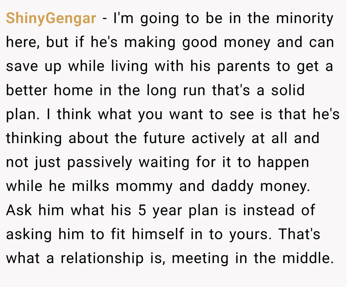 ShinyGengar − I'm going to be in the minority here, but if he's making good money and can save up while living with his parents to get a better home in the long run that's a solid plan. I think what you want to see is that he's thinking about the future actively at all and not just passively waiting for it to happen while he milks mommy and daddy money. Ask him what his 5 year plan is instead of asking him to fit himself in to yours. That's what a relationship is, meeting in the middle.