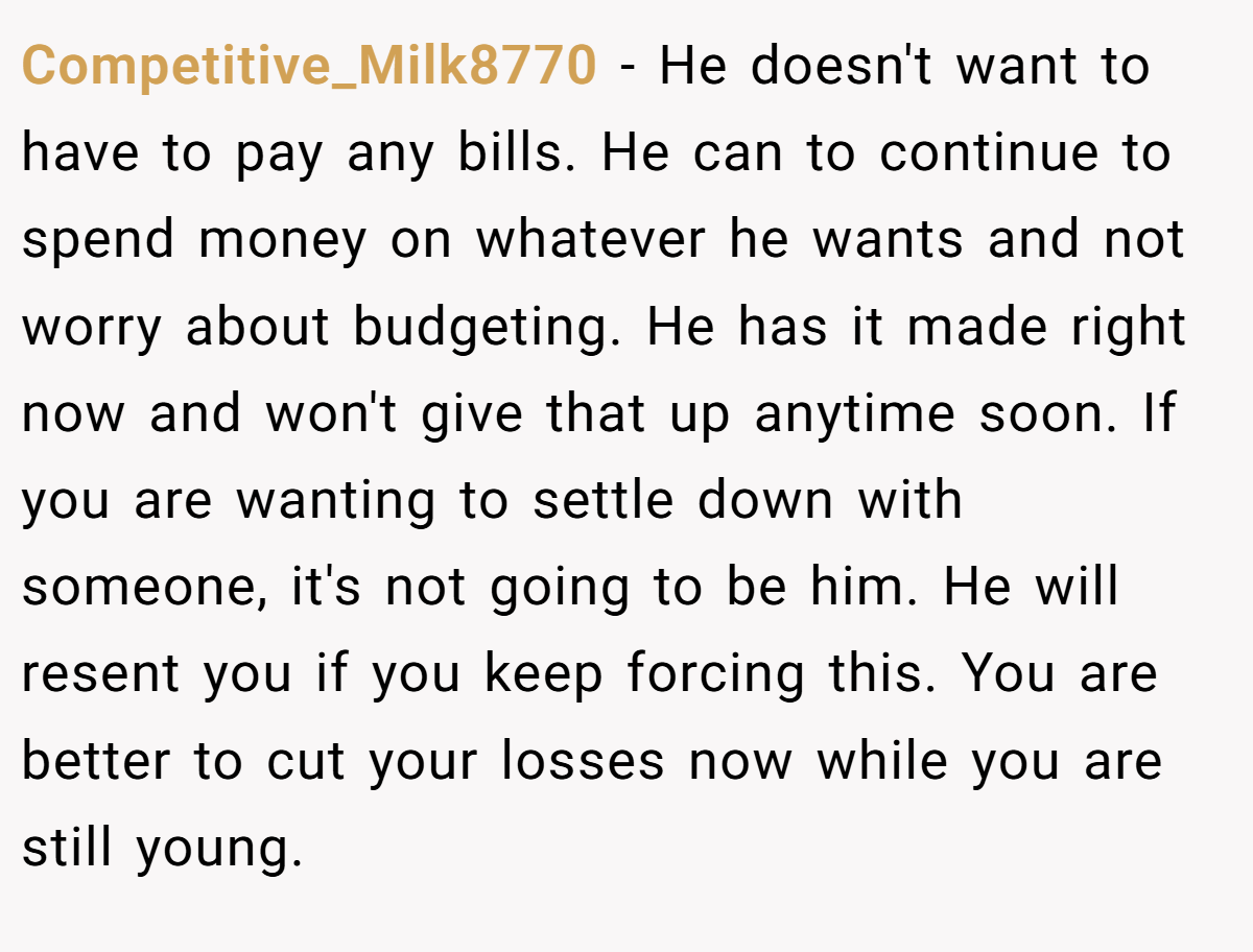 Competitive_Milk8770 − He doesn't want to have to pay any bills. He can to continue to spend money on whatever he wants and not worry about budgeting. He has it made right now and won't give that up anytime soon. If you are wanting to settle down with someone, it's not going to be him. He will resent you if you keep forcing this. You are better to cut your losses now while you are still young.