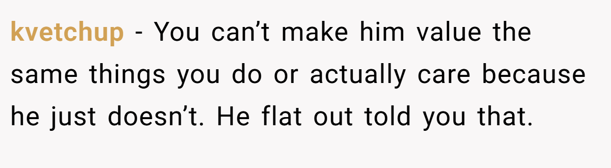 kvetchup − You can’t make him value the same things you do or actually care because he just doesn’t. He flat out told you that.