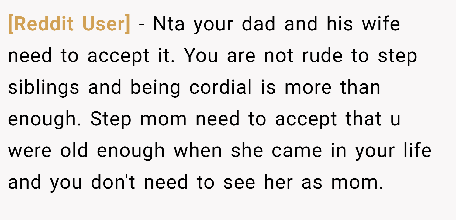[Reddit User] − Nta your dad and his wife need to accept it. You are not rude to step siblings and being cordial is more than enough. Step mom need to accept that u were old enough when she came in your life and you don't need to see her as mom.