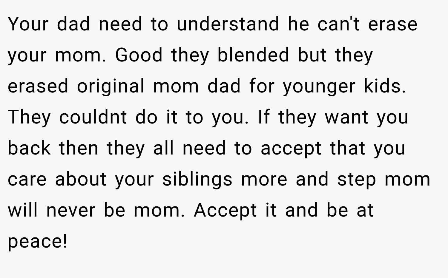 Your dad need to understand he can't erase your mom. Good they blended but they erased original mom dad for younger kids. They couldnt do it to you. If they want you back then they all need to accept that you care about your siblings more and step mom will never be mom. Accept it and be at peace!