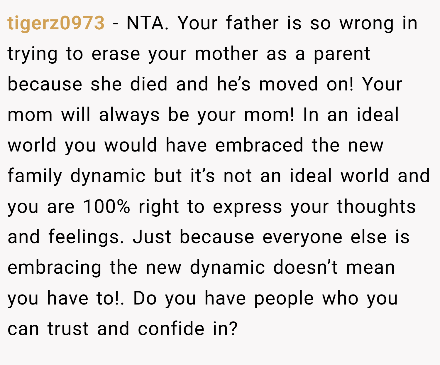 tigerz0973 − NTA. Your father is so wrong in trying to erase your mother as a parent because she died and he’s moved on! Your mom will always be your mom! In an ideal world you would have embraced the new family dynamic but it’s not an ideal world and you are 100% right to express your thoughts and feelings. Just because everyone else is embracing the new dynamic doesn’t mean you have to!. Do you have people who you can trust and confide in?