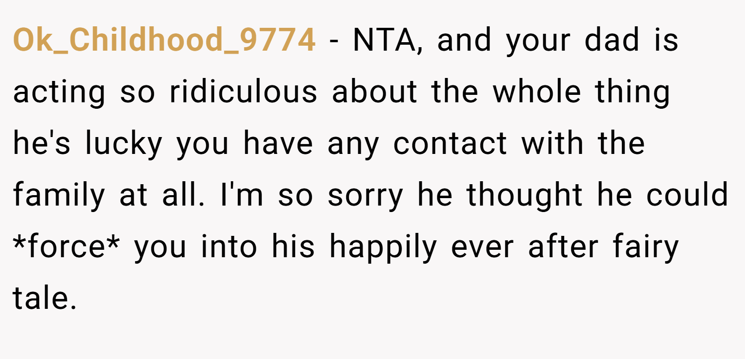Ok_Childhood_9774 − NTA, and your dad is acting so ridiculous about the whole thing he's lucky you have any contact with the family at all. I'm so sorry he thought he could *force* you into his happily ever after fairy tale.