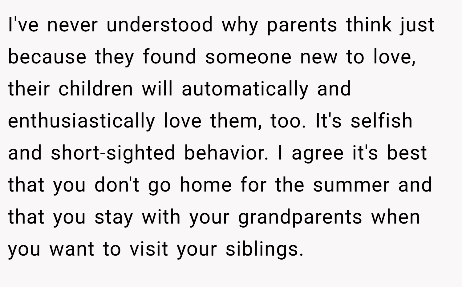 I've never understood why parents think just because they found someone new to love, their children will automatically and enthusiastically love them, too. It's selfish and short-sighted behavior. I agree it's best that you don't go home for the summer and that you stay with your grandparents when you want to visit your siblings.