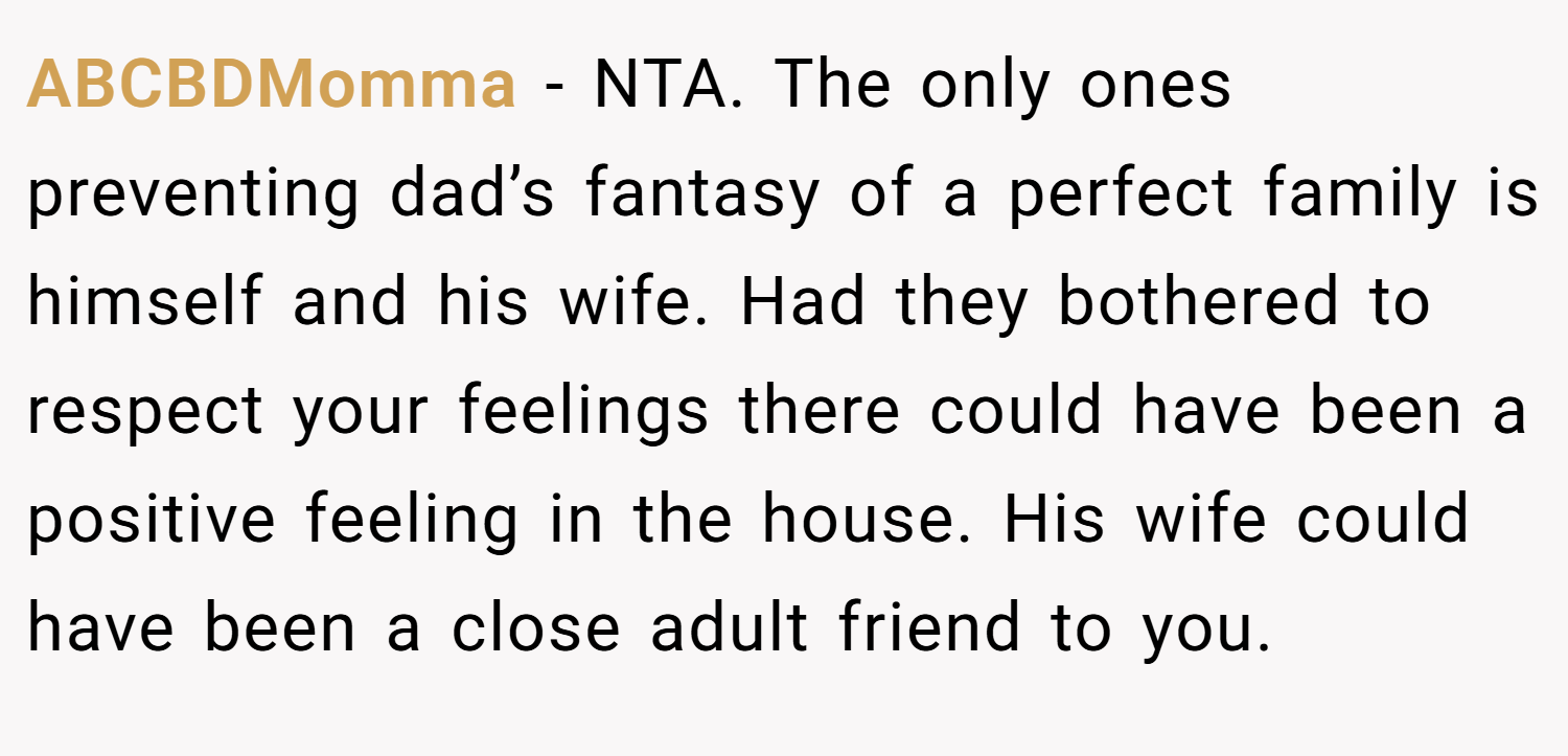 ABCBDMomma − NTA. The only ones preventing dad’s fantasy of a perfect family is himself and his wife. Had they bothered to respect your feelings there could have been a positive feeling in the house. His wife could have been a close adult friend to you.