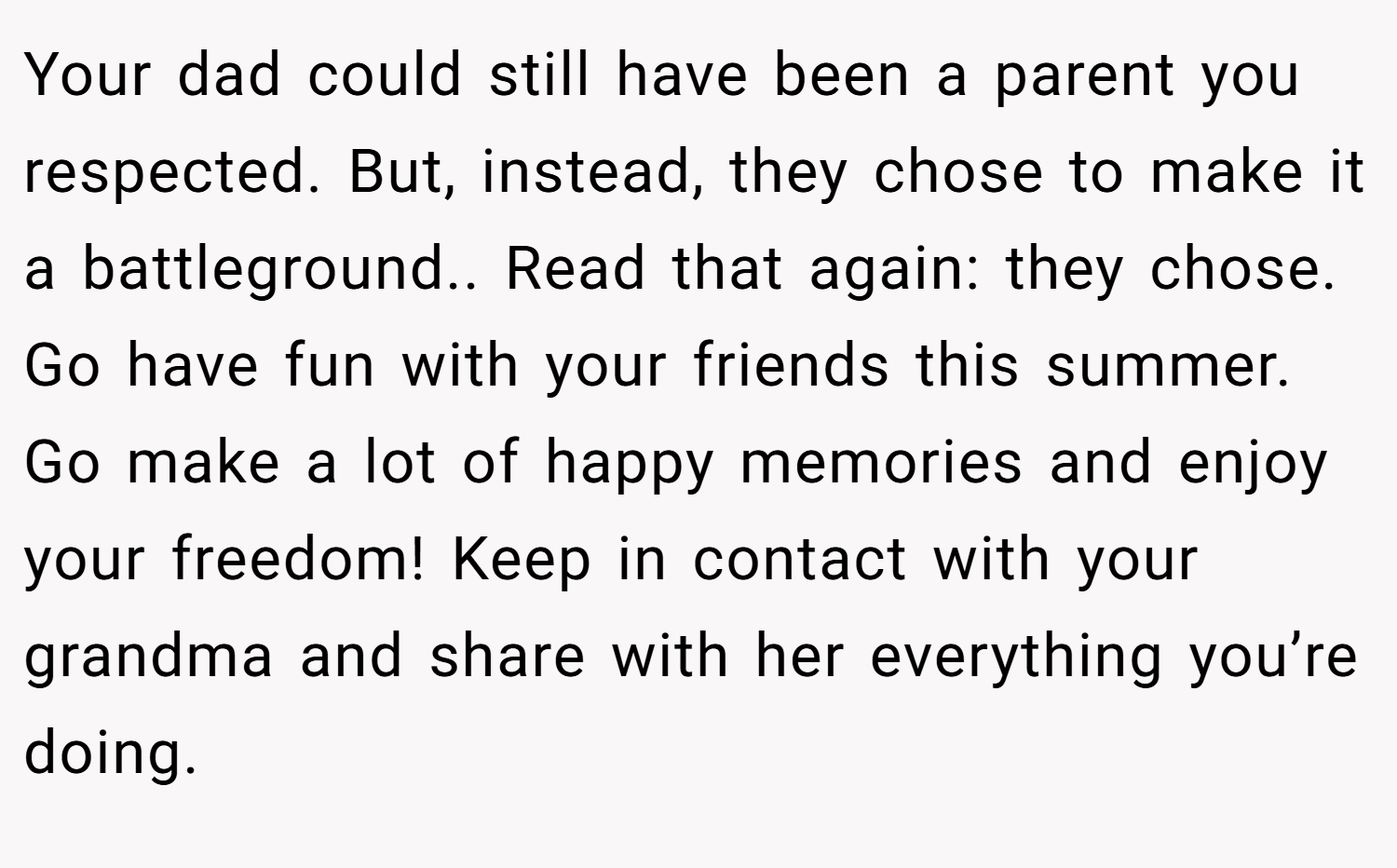Your dad could still have been a parent you respected. But, instead, they chose to make it a battleground.. Read that again: they chose. Go have fun with your friends this summer. Go make a lot of happy memories and enjoy your freedom! Keep in contact with your grandma and share with her everything you’re doing.