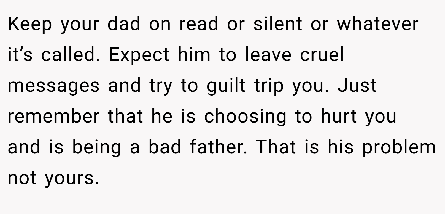 Keep your dad on read or silent or whatever it’s called. Expect him to leave cruel messages and try to guilt trip you. Just remember that he is choosing to hurt you and is being a bad father. That is his problem not yours.