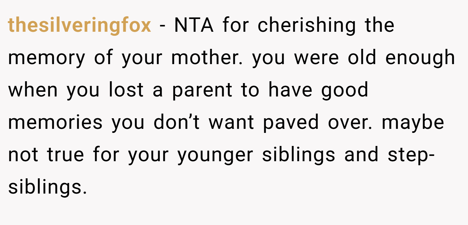 thesilveringfox − NTA for cherishing the memory of your mother. you were old enough when you lost a parent to have good memories you don’t want paved over. maybe not true for your younger siblings and step-siblings.