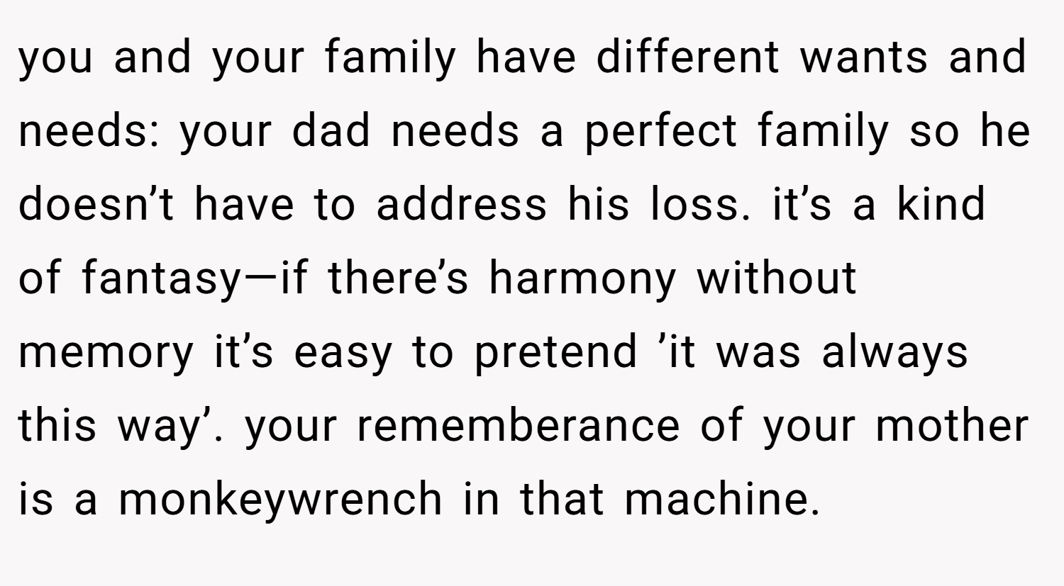 you and your family have different wants and needs: your dad needs a perfect family so he doesn’t have to address his loss. it’s a kind of fantasy—if there’s harmony without memory it’s easy to pretend ’it was always this way’. your rememberance of your mother is a monkeywrench in that machine.