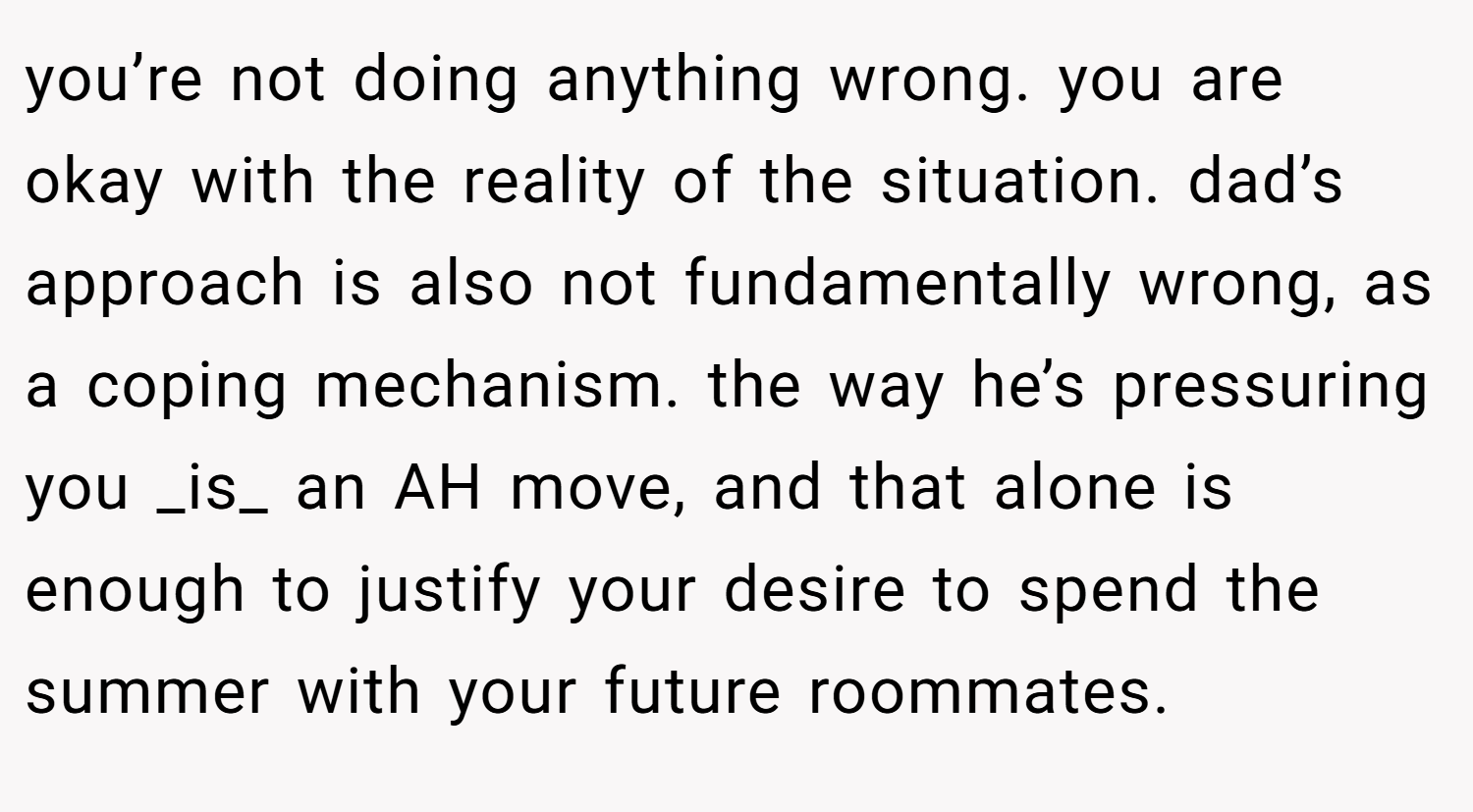 you’re not doing anything wrong. you are okay with the reality of the situation. dad’s approach is also not fundamentally wrong, as a coping mechanism. the way he’s pressuring you _is_ an AH move, and that alone is enough to justify your desire to spend the summer with your future roommates.