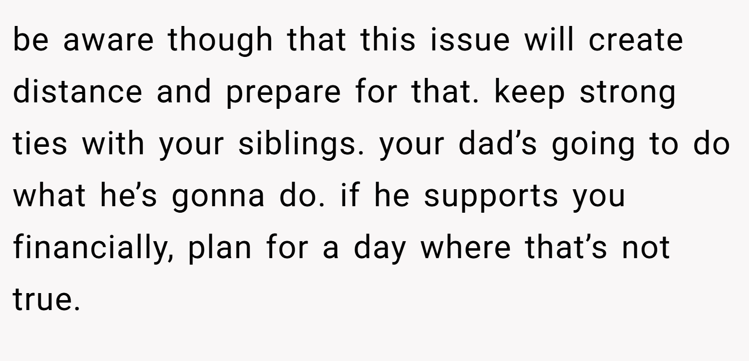 be aware though that this issue will create distance and prepare for that. keep strong ties with your siblings. your dad’s going to do what he’s gonna do. if he supports you financially, plan for a day where that’s not true.