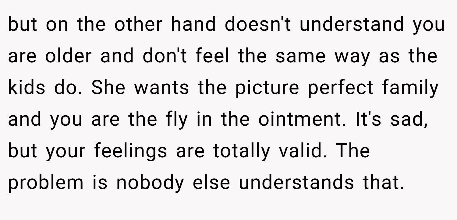 but on the other hand doesn't understand you are older and don't feel the same way as the kids do. She wants the picture perfect family and you are the fly in the ointment. It's sad, but your feelings are totally valid. The problem is nobody else understands that.