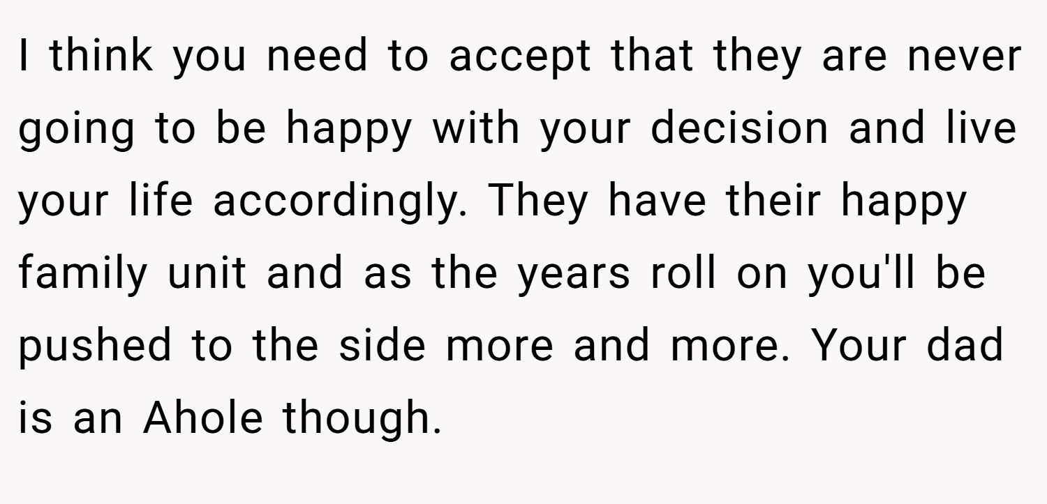 I think you need to accept that they are never going to be happy with your decision and live your life accordingly. They have their happy family unit and as the years roll on you'll be pushed to the side more and more. Your dad is an Ahole though.