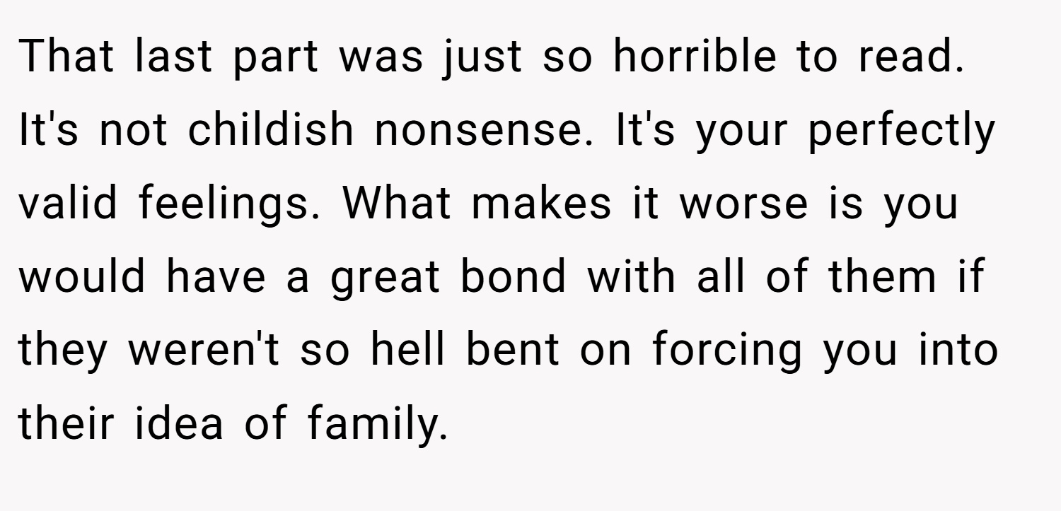 That last part was just so horrible to read. It's not childish nonsense. It's your perfectly valid feelings. What makes it worse is you would have a great bond with all of them if they weren't so hell bent on forcing you into their idea of family.