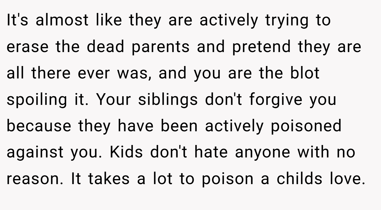 It's almost like they are actively trying to erase the dead parents and pretend they are all there ever was, and you are the blot spoiling it. Your siblings don't forgive you because they have been actively poisoned against you. Kids don't hate anyone with no reason. It takes a lot to poison a childs love.