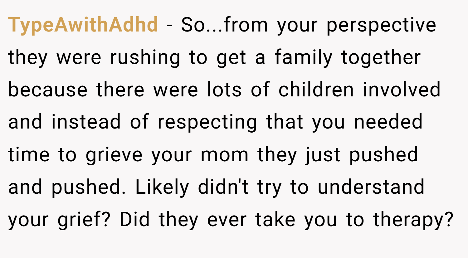 TypeAwithAdhd − So...from your perspective they were rushing to get a family together because there were lots of children involved and instead of respecting that you needed time to grieve your mom they just pushed and pushed. Likely didn't try to understand your grief? Did they ever take you to therapy?