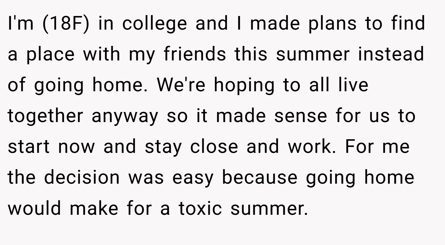 I'm (18F) in college and I made plans to find a place with my friends this summer instead of going home. We're hoping to all live together anyway so it made sense for us to start now and stay close and work. For me the decision was easy because going home would make for a toxic summer.