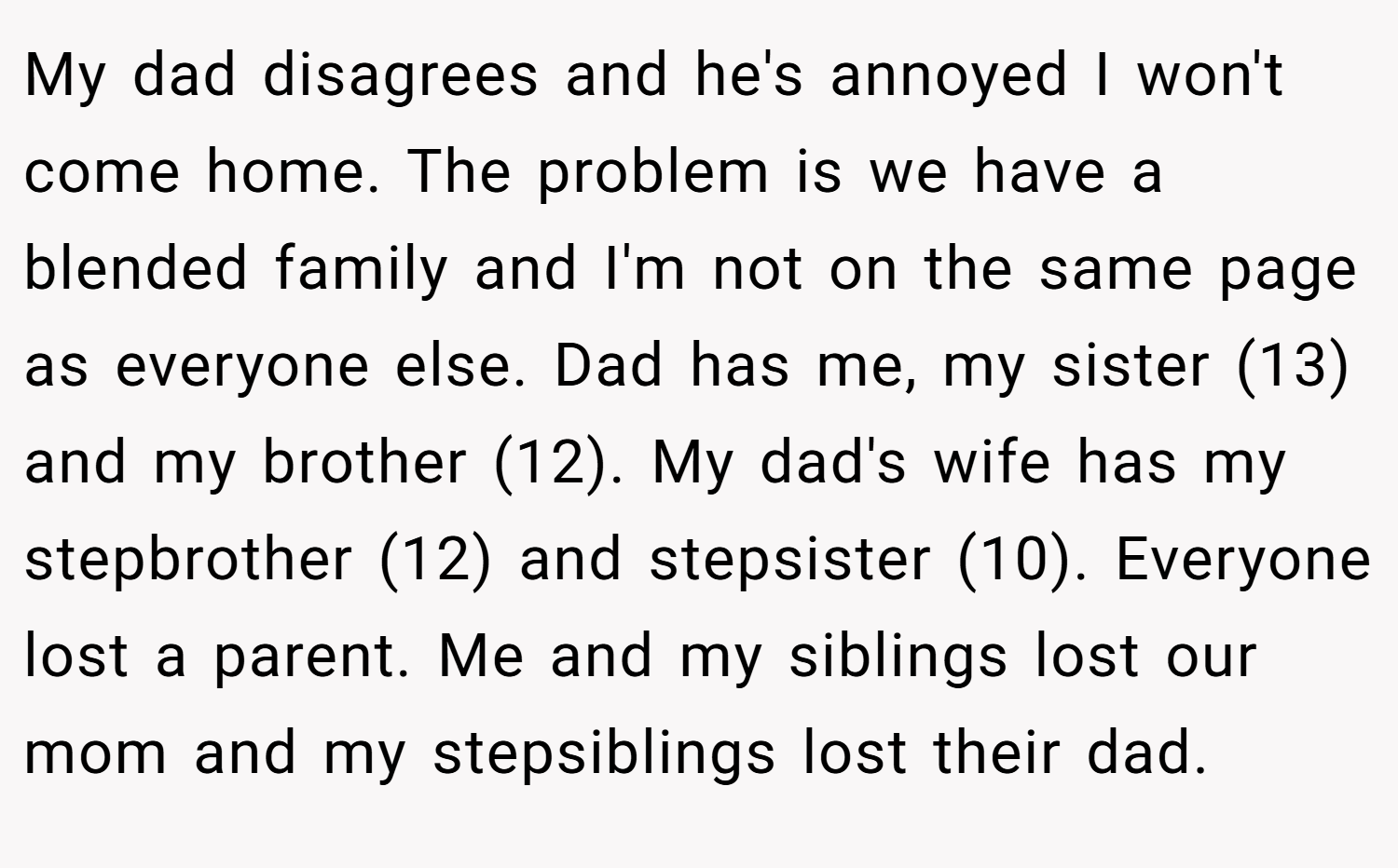 My dad disagrees and he's annoyed I won't come home. The problem is we have a blended family and I'm not on the same page as everyone else. Dad has me, my sister (13) and my brother (12). My dad's wife has my stepbrother (12) and stepsister (10). Everyone lost a parent. Me and my siblings lost our mom and my stepsiblings lost their dad.