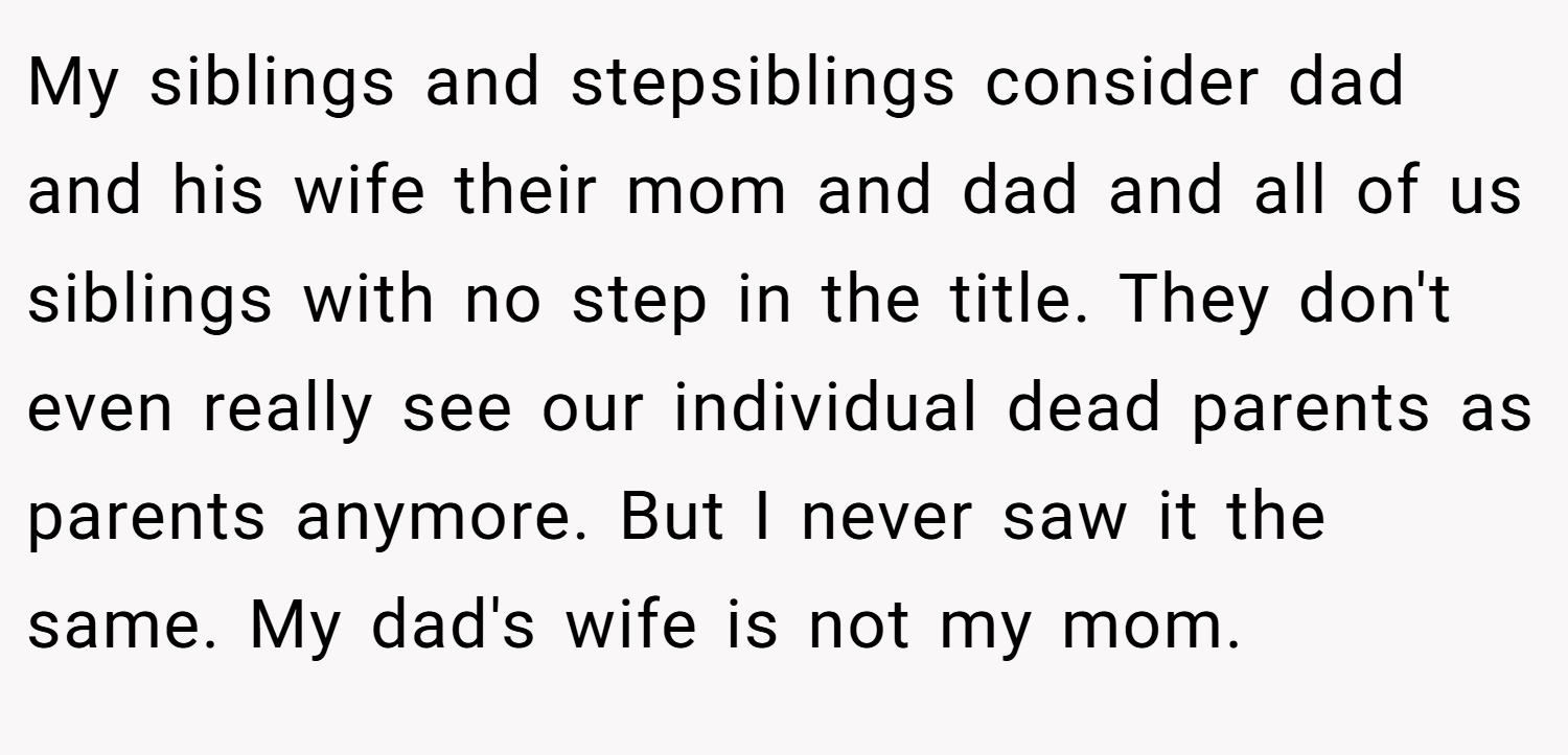 My siblings and stepsiblings consider dad and his wife their mom and dad and all of us siblings with no step in the title. They don't even really see our individual dead parents as parents anymore. But I never saw it the same. My dad's wife is not my mom.