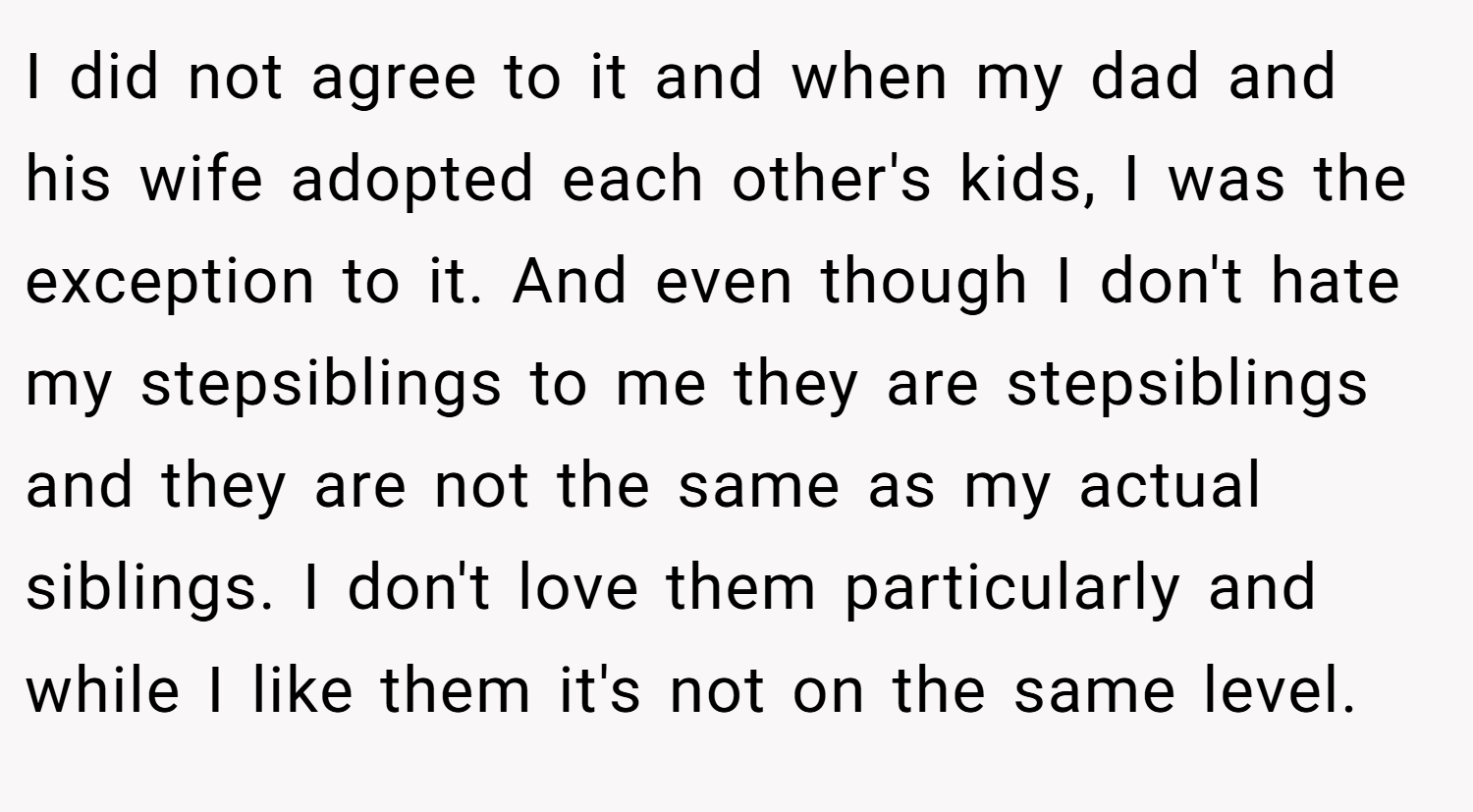 I did not agree to it and when my dad and his wife adopted each other's kids, I was the exception to it. And even though I don't hate my stepsiblings to me they are stepsiblings and they are not the same as my actual siblings. I don't love them particularly and while I like them it's not on the same level.