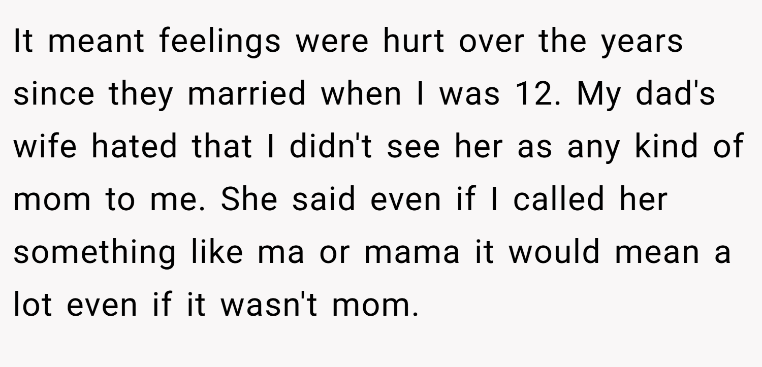 It meant feelings were hurt over the years since they married when I was 12. My dad's wife hated that I didn't see her as any kind of mom to me. She said even if I called her something like ma or mama it would mean a lot even if it wasn't mom.