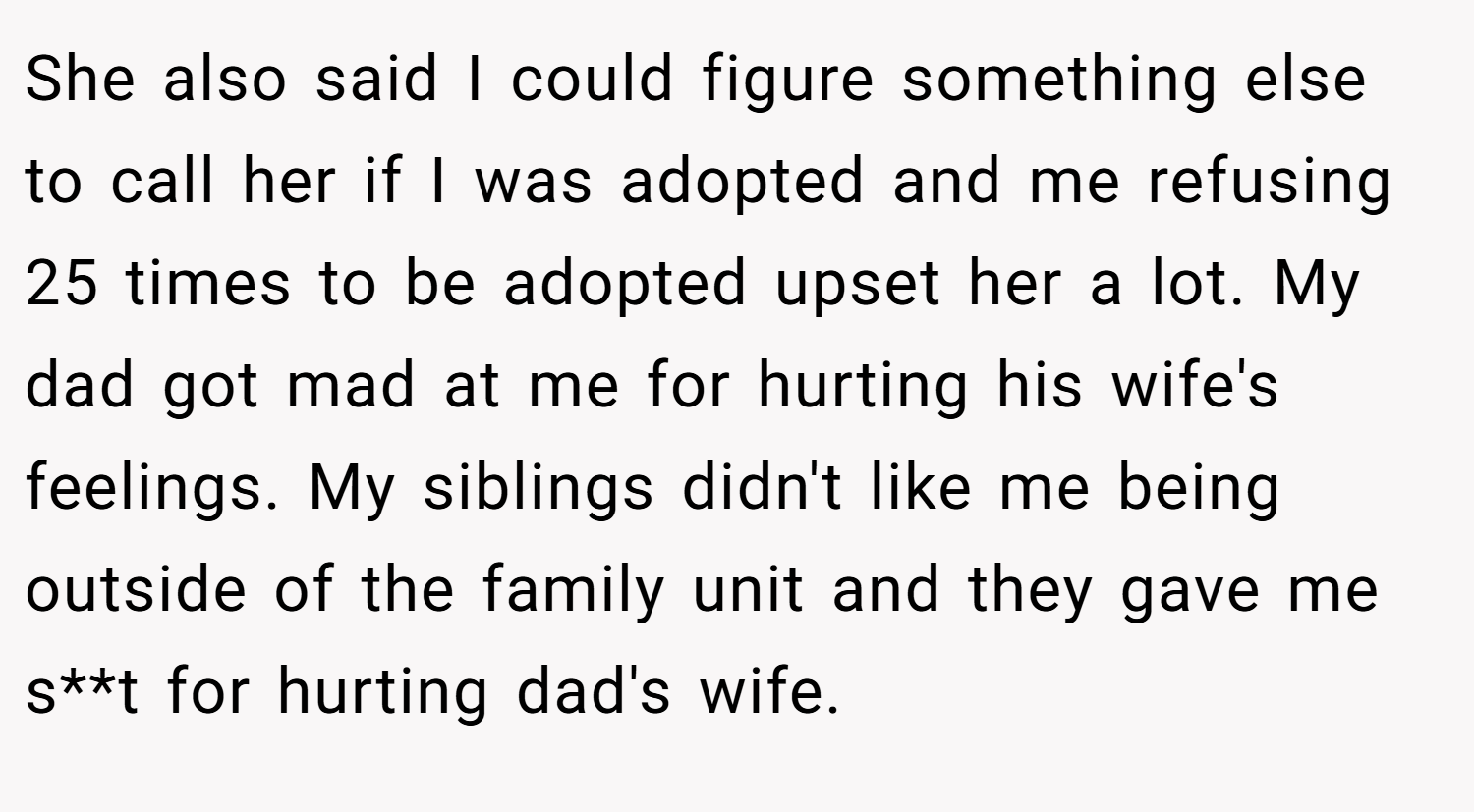 She also said I could figure something else to call her if I was adopted and me refusing 25 times to be adopted upset her a lot. My dad got mad at me for hurting his wife's feelings. My siblings didn't like me being outside of the family unit and they gave me s**t for hurting dad's wife.