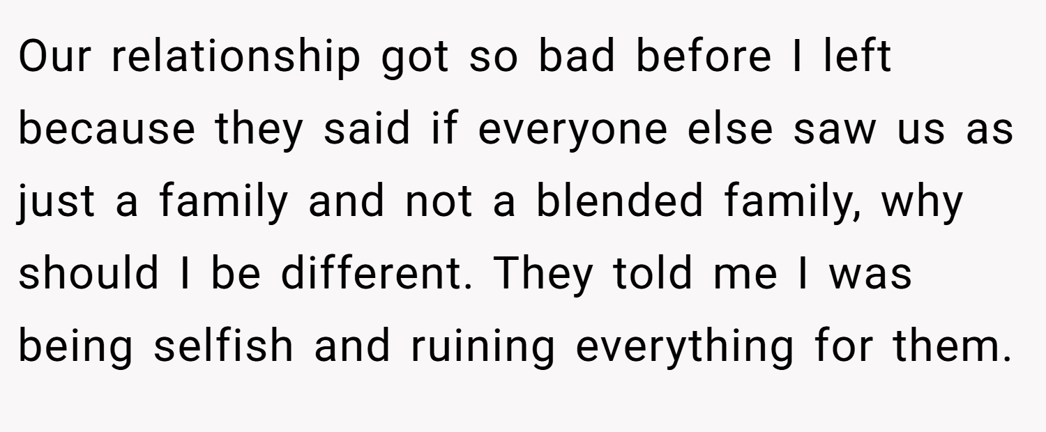 Our relationship got so bad before I left because they said if everyone else saw us as just a family and not a blended family, why should I be different. They told me I was being selfish and ruining everything for them.