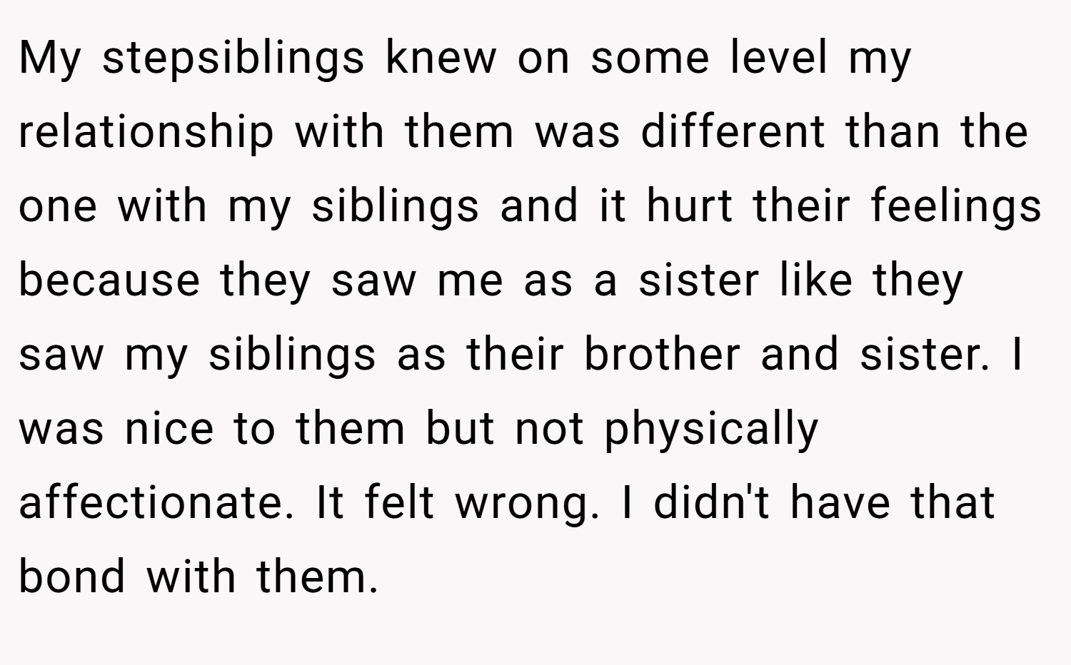 My stepsiblings knew on some level my relationship with them was different than the one with my siblings and it hurt their feelings because they saw me as a sister like they saw my siblings as their brother and sister. I was nice to them but not physically affectionate. It felt wrong. I didn't have that bond with them.