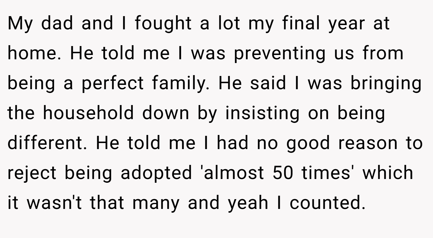 My dad and I fought a lot my final year at home. He told me I was preventing us from being a perfect family. He said I was bringing the household down by insisting on being different. He told me I had no good reason to reject being adopted 'almost 50 times' which it wasn't that many and yeah I counted.