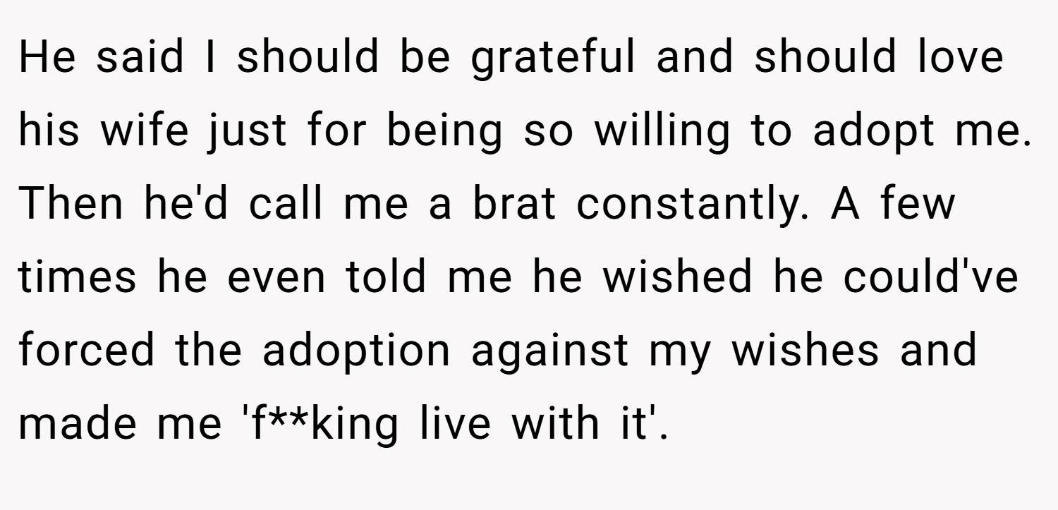 He said I should be grateful and should love his wife just for being so willing to adopt me. Then he'd call me a brat constantly. A few times he even told me he wished he could've forced the adoption against my wishes and made me 'f**king live with it'.