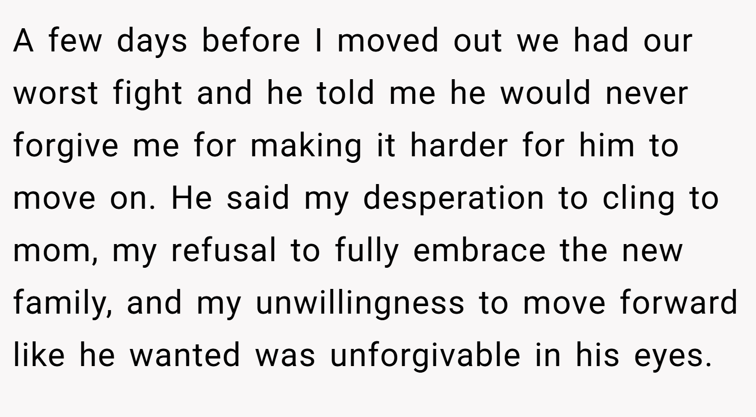 A few days before I moved out we had our worst fight and he told me he would never forgive me for making it harder for him to move on. He said my desperation to cling to mom, my refusal to fully embrace the new family, and my unwillingness to move forward like he wanted was unforgivable in his eyes.