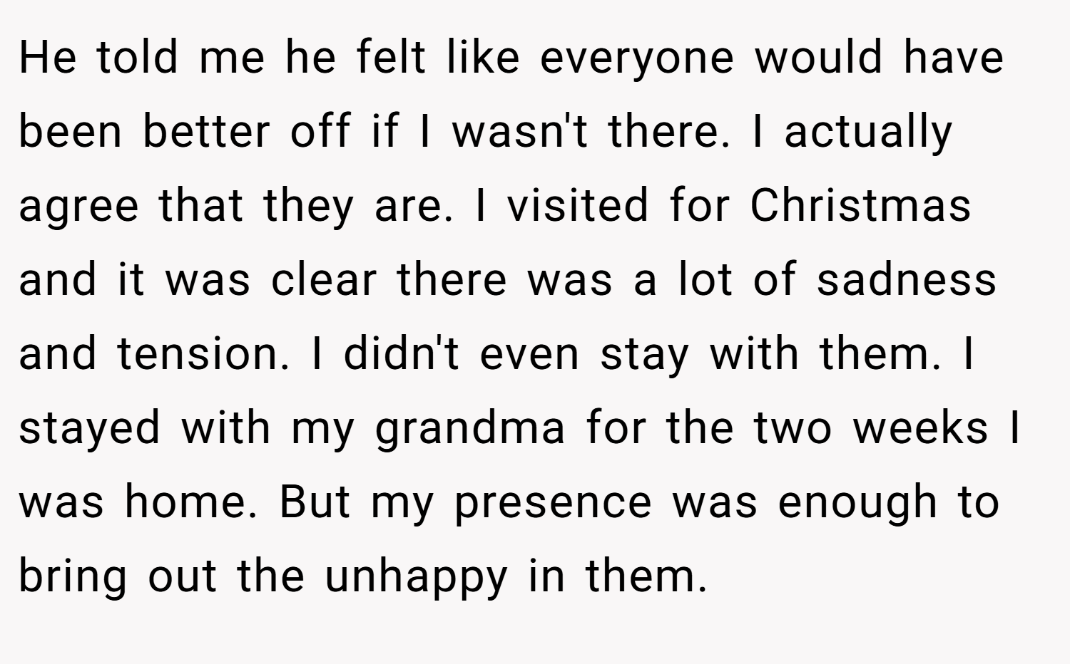 He told me he felt like everyone would have been better off if I wasn't there. I actually agree that they are. I visited for Christmas and it was clear there was a lot of sadness and tension. I didn't even stay with them. I stayed with my grandma for the two weeks I was home. But my presence was enough to bring out the unhappy in them.
