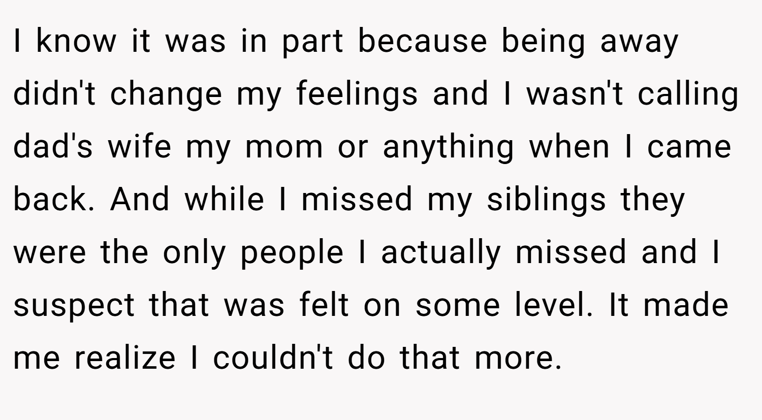 I know it was in part because being away didn't change my feelings and I wasn't calling dad's wife my mom or anything when I came back. And while I missed my siblings they were the only people I actually missed and I suspect that was felt on some level. It made me realize I couldn't do that more.