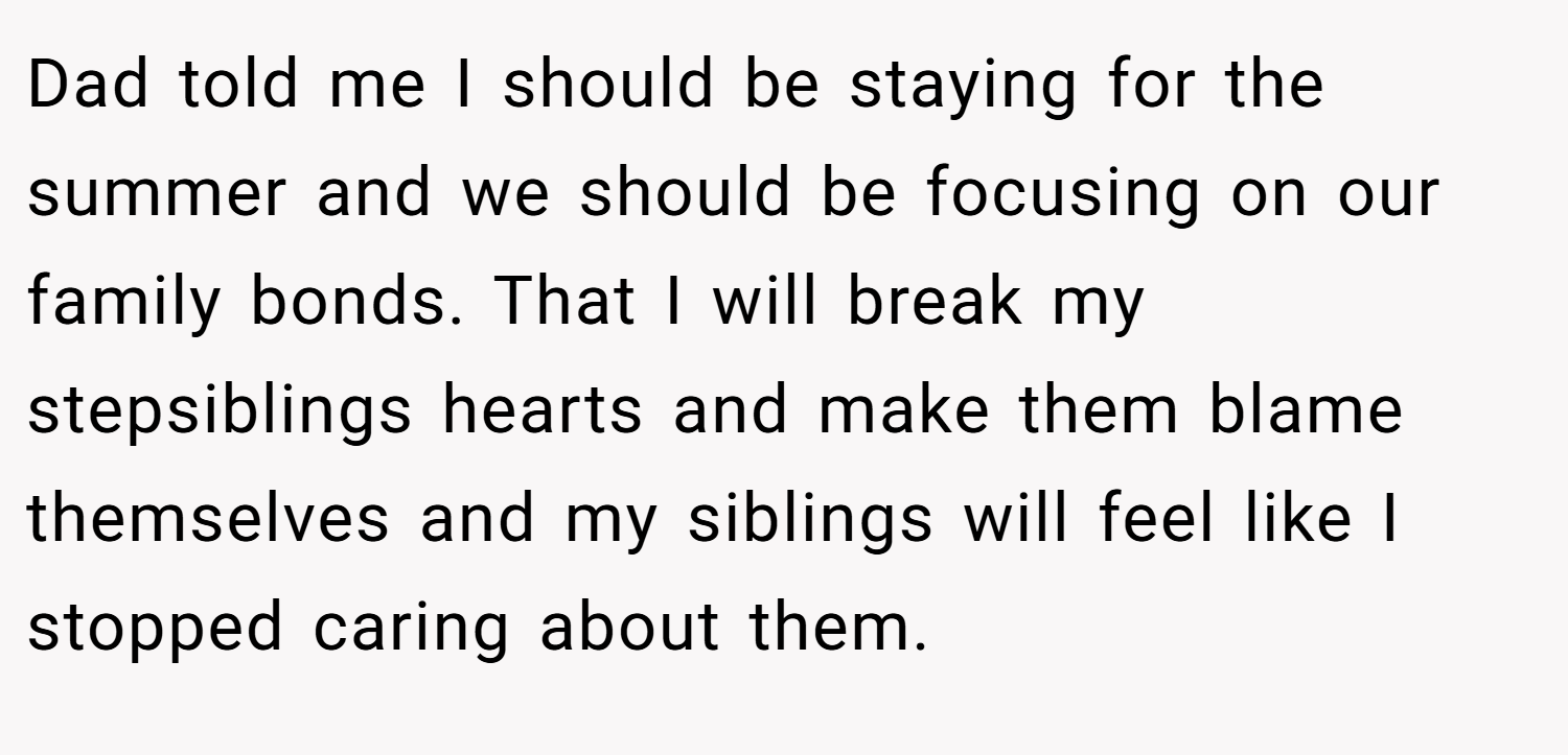 Dad told me I should be staying for the summer and we should be focusing on our family bonds. That I will break my stepsiblings hearts and make them blame themselves and my siblings will feel like I stopped caring about them.