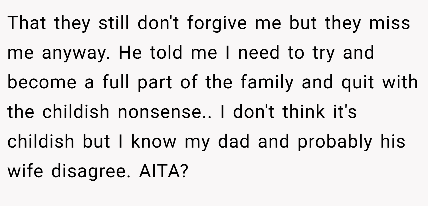 That they still don't forgive me but they miss me anyway. He told me I need to try and become a full part of the family and quit with the childish nonsense.. I don't think it's childish but I know my dad and probably his wife disagree. AITA?
