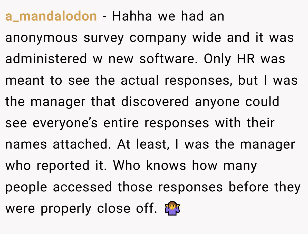 a_mandalodon − Hahha we had an anonymous survey company wide and it was administered w new software. Only HR was meant to see the actual responses, but I was the manager that discovered anyone could see everyone’s entire responses with their names attached. At least, I was the manager who reported it. Who knows how many people accessed those responses before they were properly close off. 🤷‍♀️