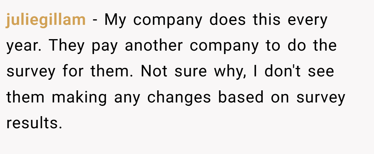 juliegillam − My company does this every year. They pay another company to do the survey for them. Not sure why, I don't see them making any changes based on survey results.