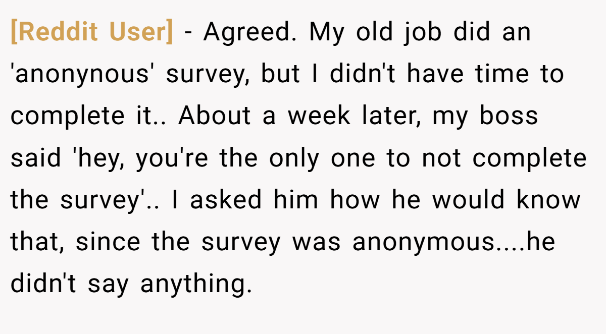 [Reddit User] − Agreed. My old job did an 'anonynous' survey, but I didn't have time to complete it.. About a week later, my boss said 'hey, you're the only one to not complete the survey'.. I asked him how he would know that, since the survey was anonymous....he didn't say anything.