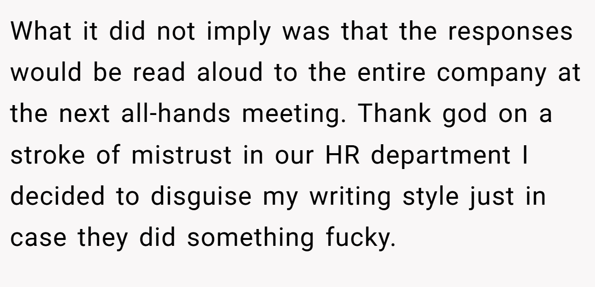 What it did not imply was that the responses would be read aloud to the entire company at the next all-hands meeting. Thank god on a stroke of mistrust in our HR department I decided to disguise my writing style just in case they did something fucky.