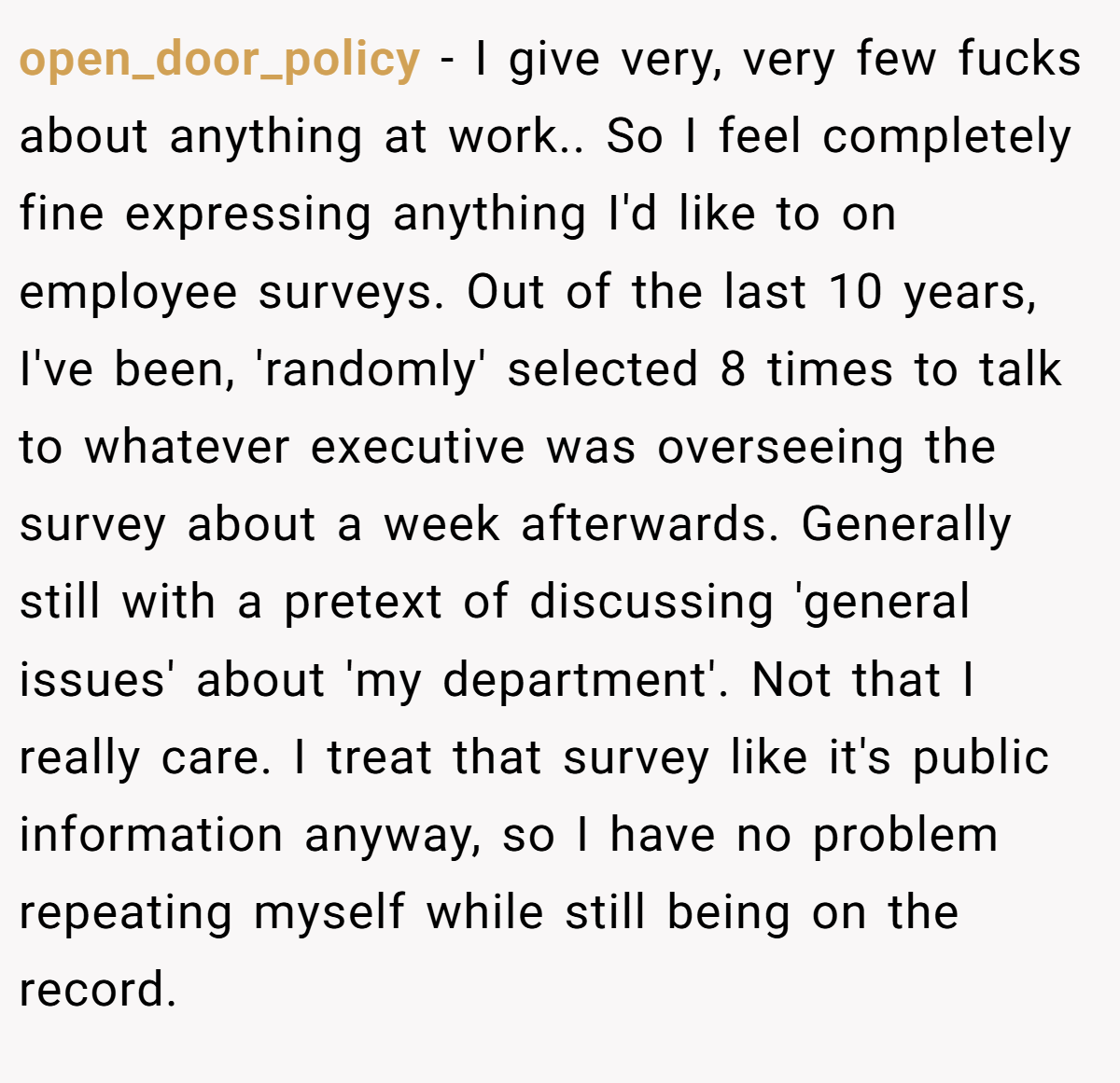 open_door_policy − I give very, very few fucks about anything at work.. So I feel completely fine expressing anything I'd like to on employee surveys. Out of the last 10 years, I've been, 'randomly' selected 8 times to talk to whatever executive was overseeing the survey about a week afterwards. Generally still with a pretext of discussing 'general issues' about 'my department'. Not that I really care. I treat that survey like it's public information anyway, so I have no problem repeating myself while still being on the record.
