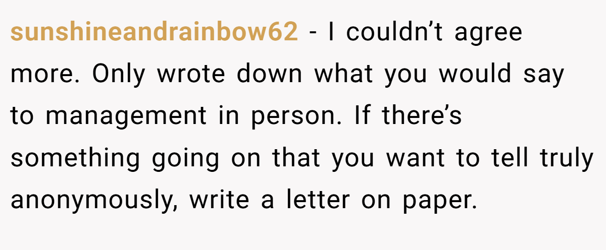 sunshineandrainbow62 − I couldn’t agree more. Only wrote down what you would say to management in person. If there’s something going on that you want to tell truly anonymously, write a letter on paper.