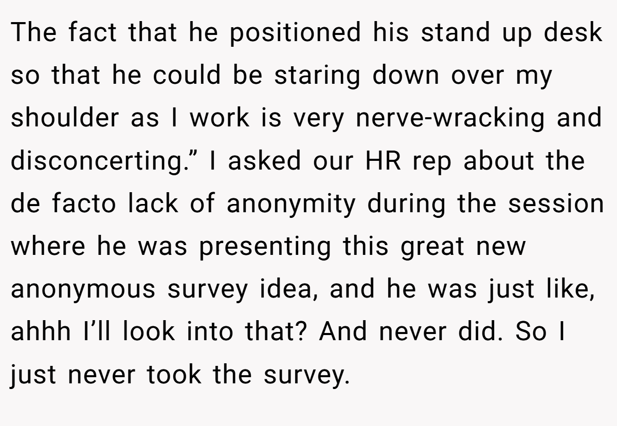 The fact that he positioned his stand up desk so that he could be staring down over my shoulder as I work is very nerve-wracking and disconcerting.” I asked our HR rep about the de facto lack of anonymity during the session where he was presenting this great new anonymous survey idea, and he was just like, ahhh I’ll look into that? And never did. So I just never took the survey.
