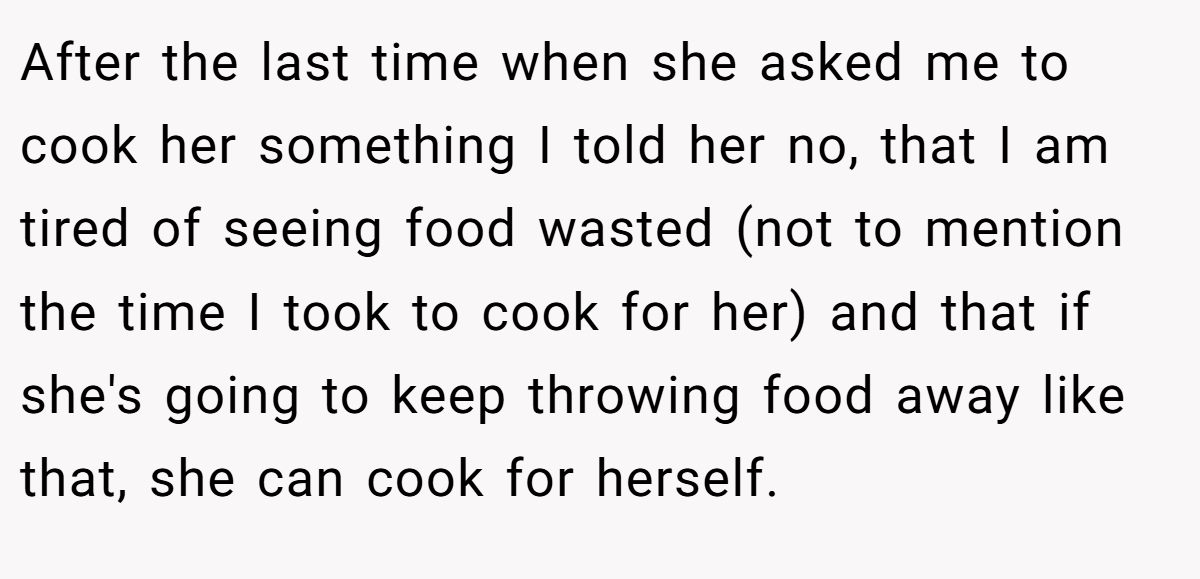 After the last time when she asked me to cook her something I told her no, that I am tired of seeing food wasted (not to mention the time I took to cook for her) and that if she's going to keep throwing food away like that, she can cook for herself.