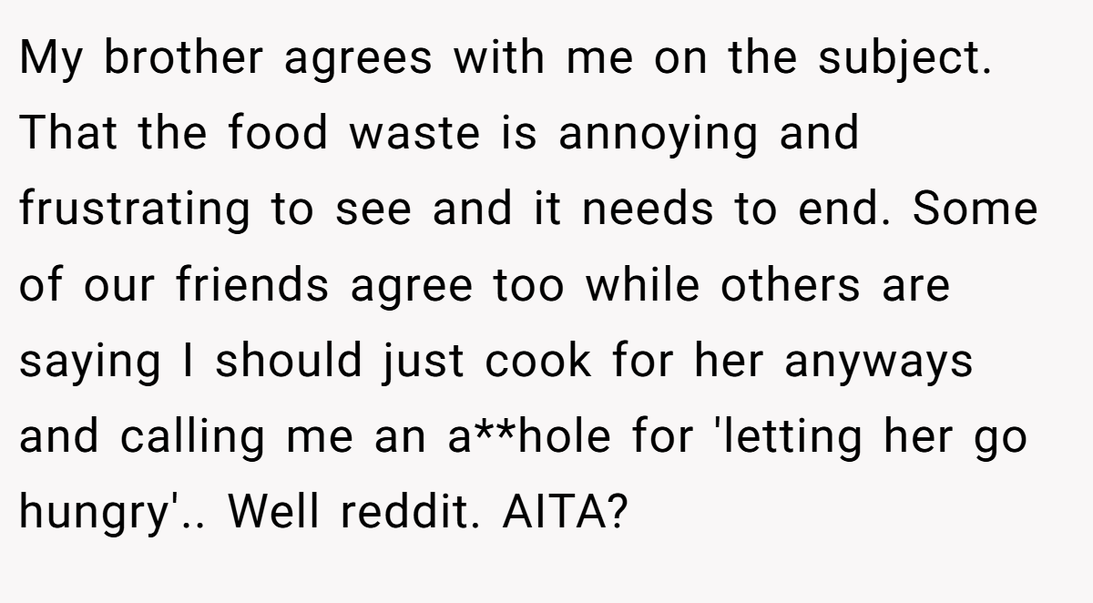 My brother agrees with me on the subject. That the food waste is annoying and frustrating to see and it needs to end. Some of our friends agree too while others are saying I should just cook for her anyways and calling me an a**hole for 'letting her go hungry'.. Well reddit. AITA?