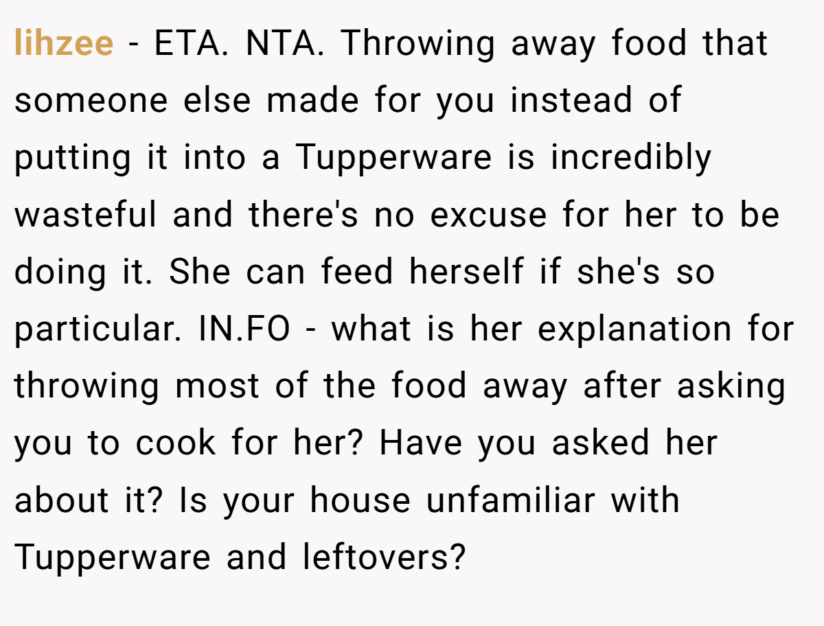 lihzee − ETA. NTA. Throwing away food that someone else made for you instead of putting it into a Tupperware is incredibly wasteful and there's no excuse for her to be doing it. She can feed herself if she's so particular. IN.FO - what is her explanation for throwing most of the food away after asking you to cook for her? Have you asked her about it? Is your house unfamiliar with Tupperware and leftovers?