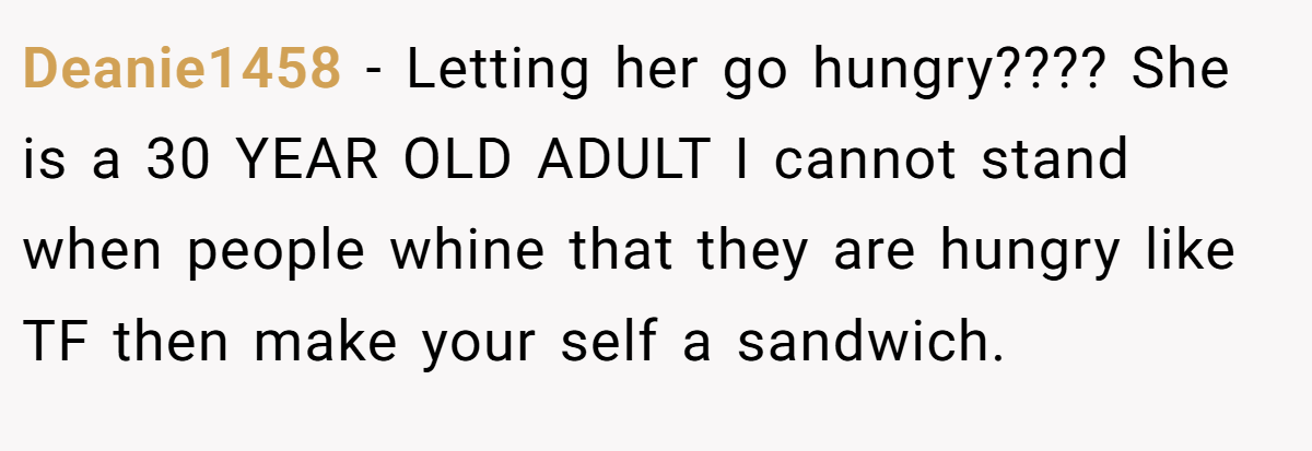 Deanie1458 − Letting her go hungry???? She is a 30 YEAR OLD ADULT I cannot stand when people whine that they are hungry like TF then make your self a sandwich.